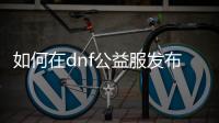 如何在dnf公益服发布网升级符文