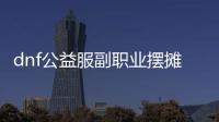 dnf公益服副职业摆摊技巧详解